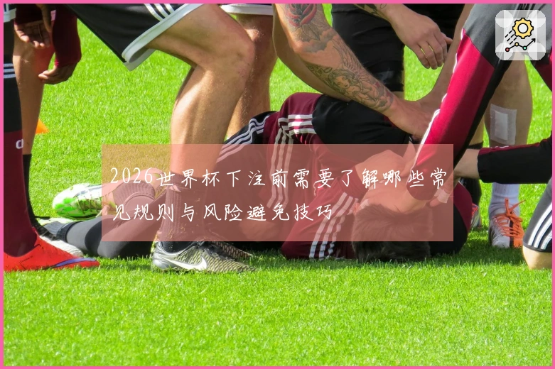 2026世界杯下注前需要了解哪些常见规则与风险避免技巧